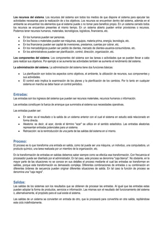 Los recursos del sistema. Los recursos del sistema son todos los medios de que dispone el sistema para ejecutar las
actividades necesarias para la realización de o los objetivos. Los recursos se encuentran dentro del sistema, además en el
ambiente se encuentran los elementos que el sistema puede o no tomar para beneficio propio. En un sistema cerrado todos
los recursos se encuentran presentes al mismo tiempo. En un sistema abierto pueden entrar provisiones o recursos.
Podemos tener recursos humanos, materiales, tecnológicos, logísticos, financieros, etc.

        En los humanos pueden ser personas.
        En los físicos o materiales pueden ser máquinas, equipos, materia prima, energía, tecnología, etc.
        En los financieros pueden ser capital de inversiones, prestamos, cuentas por cobrar, etc.
        En los mercadológicos pueden ser pedido de clientes, mercado de clientes-usuarios-consumidores, etc.
        En los administrativos pueden ser planificación, control, dirección, organización, etc.

Los componentes del sistema. Los componentes del sistema son las tareas o actividades que se pueden llevar a cabo
para realizar sus objetivos. Por ejemplo si se aumenta las actividades también se aumenta el rendimiento del sistema.

La administración del sistema. La administración del sistema tiene dos funciones básicas:

        La planificación son todos los aspectos como objetivos, el ambiente, la utilización de recursos, sus componentes y
        sus actividades.
        El control esto implica la examinación de los planes y la planificación de los cambios. Por lo tanto en cualquier
        sistema en marcha se debe hacer un control periódico.


Entradas:
Las entradas son los ingresos del sistema que pueden ser recursos materiales, recursos humanos o información.

Las entradas constituyen la fuerza de arranque que suministra al sistema sus necesidades operativas.

Las entradas pueden ser:

        En serie: es el resultado o la salida de un sistema anterior con el cual el sistema en estudio está relacionado en
        forma directa.
        Aleatoria: es decir, al azar, donde el término "azar" se utiliza en el sentido estadístico. Las entradas aleatorias
        representan entradas potenciales para un sistema.
        Retroacción: es la reintroducción de una parte de las salidas del sistema en sí mismo.


Proceso:
El proceso es lo que transforma una entrada en salida, como tal puede ser una máquina, un individuo, una computadora, un
producto químico, una tarea realizada por un miembro de la organización, etc.

En la transformación de entradas en salidas debemos saber siempre como se efectúa esa transformación. Con frecuencia el
procesador puede ser diseñado por el administrador. En tal caso, este proceso se denomina "caja blanca". No obstante, en la
mayor parte de las situaciones no se conoce en sus detalles el proceso mediante el cual las entradas se transforman en
salidas, porque esta transformación es demasiado compleja. Diferentes combinaciones de entradas o su combinación en
diferentes órdenes de secuencia pueden originar diferentes situaciones de salida. En tal caso la función de proceso se
denomina una "caja negra".


Salidas:
Las salidas de los sistemas son los resultados que se obtienen de procesar las entradas. Al igual que las entradas estas
pueden adoptar la forma de productos, servicios e información. Las mismas son el resultado del funcionamiento del sistema
o, alternativamente, el propósito para el cual existe el sistema.

Las salidas de un sistema se convierten en entrada de otro, que la procesará para convertirla en otra salida, repitiéndose
este ciclo indefinidamente.
 