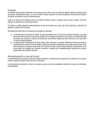 Contexto:
Un sistema siempre estará relacionado con el contexto que lo rodea, o sea, el conjunto de objetos exteriores al sistema, pero
que influyen decididamente a éste, y a su vez el sistema influye, aunque en una menor proporción, influye sobre el contexto;
se trata de una relación mutua de contexto-sistema.

Tanto en la Teoría de los Sistemas como en el método científico, existe un concepto que es común a ambos: el foco de
atención, el elemento que se aísla para estudiar.

El contexto a analizar depende fundamentalmente del foco de atención que se fije. Ese foco de atención, en términos de
sistemas, se llama límite de interés.

Para determinar este límite se considerarían dos etapas por separado:

    a) La determinación del contexto de interés. Se suele representar como un círculo que encierra al sistema, y que deja
       afuera del límite de interés a la parte del contexto que no interesa al analista. En lo que hace a las relaciones entre
       el contexto y los sistemas y viceversa. Es posible que sólo interesen algunas de estas relaciones, con lo que habrá
       un límite de interés relacional.
    b) La determinación del alcance del límite de interés entre el contexto y el sistema. Determinar el límite de interés es
       fundamental para marcar el foco de análisis, puesto que sólo será considerado lo que quede dentro de ese límite.
       Entre el sistema y el contexto, determinado con un límite de interés, existen infinitas relaciones. Generalmente no se
       toman todas, sino aquellas que interesan al análisis, o aquellas que probabilísticamente presentan las mejores
       características de predicción científica.


Retroalimentación o Lazo de Control:
La retroalimentación se produce cuando las salidas del sistema o la influencia de las salidas de los sistemas en el contexto,
vuelven a ingresar al sistema como recursos o información.

La retroalimentación permite el control de un sistema y que el mismo tome medidas de corrección en base a la información
retroalimentada.
 