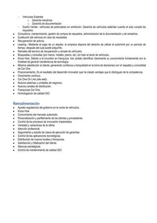 -     Vehículos Estándar
             o Garantía mecánica
             o Garantía de documentación
   - Dueño Vende.- vehículos de particulares en exhibición. Garantía de vehículos estándar cuando el auto cumpla los
         requisitos.
   Consultoría, mantenimiento, gestión de compra de repuestos, administración de la documentación y de siniestros.
   Sustitución del vehículo en caso de necesidad.
   Recuperación de activos.
   Leasing.- Mediante el pago de un alquiler, la empresa dispone del derecho de utilizar el automóvil por un período de
   tiempo, después del cual puede adquirirlo.
   Remates del servicio de recuperación y remate de vehículos.
   Búsquedas y consultas (por marca, modelo, precio, etc.) en todo el stock de vehículos.
   Know How. Debido a la incursión en franquicia, han podido identificar claramente su conocimiento fundamental con la
   finalidad de generar transferencia de tecnología.
   Máxima satisfacción al cliente, generando confianza y tranquilidad en la toma de decisiones con el respaldo y comodidad
   de Car One.
   Posicionamiento. Es el resultado del desarrollo innovador que ha creado ventajas que lo distinguen de la competencia.
   Crecimiento continuo.
   Car One On Line (site web)
   Nuevos sistemas y unidades de negocios.
   Nuevos canales de distribución.
   Franquicias Car One.
   Homologación de calidad ISO.


Retroalimentación
   Ajustes regulatorios del gobierno en la venta de vehículos.
   Know How
   Conocimiento del mercado automotor.
   Personalización y perfilamiento de los clientes y proveedores.
   Control de los procesos de innovación implantados.
   Variedad y variaciones de la oferta.
   Atención profesional.
   Seguimiento y estudio de casos de ejecución de garantías.
   Control de las aplicaciones tecnológicas.
   Distribución de nuevos locales y franquicias.
   Satisfacción y fidelización del cliente.
   Alianzas estratégicas.
   Control de mantenimiento de calidad ISO.
 