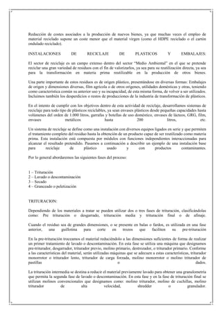 Reducción de costes asociados a la producción de nuevos bienes, ya que muchas veces el empleo de
material reciclado supone un coste menor que el material virgen (como el HDPE reciclado o el cartón
ondulado reciclado).

INSTALACIONES             DE         RECICLAJE           DE        PLASTICOS           Y        EMBALAJES:

El sector de reciclaje es un campo extenso dentro del sector “Medio Ambiental” en el que se pretende
reciclar una gran variedad de residuos con el fin de valorizarlos, ya sea para su reutilización directa, ya sea
para la transformación en materia prima reutilizable en la producción de otros bienes.

Una parte importante de estos residuos es de origen plástico, presentándose en diversas formas: Embalajes
de origen y dimensiones diversas, film agrícola o de otros orígenes, utilidades domésticas y otras, teniendo
como característica común su anterior uso y su incapacidad, de esta misma forma, de volver a ser utilizados.
Incluimos también los desperdicios o restos de producciones de la industria de transformación de plásticos.

En el intento de cumplir con los objetivos dentro de esta actividad de reciclaje, desarrollamos sistemas de
reciclaje para todo tipo de plásticos reciclables, ya sean envases plásticos desde pequeñas capacidades hasta
volúmenes del orden de 1.000 litros, garrafas y botellas de uso doméstico, envases de lácteos, GRG, film,
envases                metálicos                 hasta              200               litros,            etc.

Un sistema de reciclaje se define como una instalación con diversos equipos ligados en serie y que permiten
el tratamiento completo del residuo hasta la obtención de un producto capaz de ser reutilizado como materia
prima. Esta instalación está compuesta por módulos con funciones independientes interaccionadas para
alcanzar el resultado pretendido. Pasamos a continuación a describir un ejemplo de una instalación base
para       reciclaje     de       plástico      usado       y      con      productos        contaminantes.

Por lo general abordaremos las siguientes fases del proceso:


1 – Trituración
2 – Lavado o descontaminación
3 – Secado
4 – Granceado o peletización


TRITURACION:

Dependiendo de los materiales a tratar se pueden utilizar dos o tres fases de trituración, clasificándolas
como: Pre trituración o desgarrado, trituración media y trituración final o de afinaje.

Cuando el residuo sea de grandes dimensiones, o se presente en balas o fardos, es utilizada en una fase
anterior,  una    guillotina   para   corte    en    trozos    que    faciliten    su     pre-trituración

En la pre-trituración troceamos el material reduciéndolo a las dimensiones suficientes de forma de realizar
un primer tratamiento de lavado o descontaminación. En esta fase se utiliza una máquina que designamos
pre-triturador, desgarrador, triturador previo, molino primario, destrozador, o triturador primario. Conforme
a las características del material, serán utilizadas máquinas que se adecuen a estas características, triturador
monorrotor o triturador lento, triturador de carga forzada, molino monorrotor o molino triturador de
pastillas                                               o                                                 dados.

La trituración intermedia se destina a reducir el material previamente lavado para obtener una granulometría
que permita la segunda fase de lavado o descontaminación. En esta fase y en la fase de trituración final se
utilizan molinos convencionales que designamos como: molino triturador, molino de cuchillas, molino
triturador          de           alta          velocidad,          shredder           o          granulador.
 