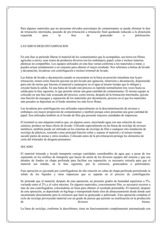 Para algunos materiales que no presentan elevados porcentajes de contaminantes se puede eliminar la fase
de trituración intermedia, pasando de pre-trituración a trituración final quedando reducido a la dimensión
requerida          para        la        fase          de          granceado         o        peletización.


LAVADO O DESCONTAMINACION


En esta fase se pretende liberar el material de los contaminantes que lo acompañan, sea tierra (en filmes
agrícolas u otros), sean restos de productos diversos (en los embalajes), papel, colas o incluso materias
plásticas no compatibles. Los equipos utilizados en esta fase varían conforme a los materiales a tratar, y
pueden actuar aisladamente o en conjunto para obtener el mejor resultado. Nos referimos a balsas de lavado
y decantación, lavadoras con centrifugación e incluso trommel de lavado.

Las balsas de lavado y decantación cuando se encuentran en la línea en posición inmediata tras la pre-
trituración, tienen como función ejecutar un pre-lavado por agitación, inmersión y decantación, disponiendo
para esto de norias que fuerzan el material a sumergirse en el agua al mismo tiempo que lo obligan a
circular hasta la salida. En una balsa de lavado este proceso es repetido normalmente tres veces hasta su
salida para la fase siguiente, lo que permite retirar una gran cantidad de contaminantes. El mismo equipo se
colocado en una fase más avanzada del proceso, como norma, después de la trituración intermedia, ejecuta
una función de enjuague y separación de los materiales por decantación, proceso en el que los materiales
más pesados se depositan en el fondo mientras los más leves flotan.

Las lavadoras por centrifugación son utilizadas especialmente en la descontaminación de envases o
embalajes con mayor proporción de contaminantes y también porque estos presentan una gran cantidad de
papel. Son utilizadas también en el lavado de film que presente mayores cantidades de impurezas.

El trommel es una máquina rotativa que, en algunos casos, mezclando agua con una solución de sosa
caústica, produce un buen efecto de lavado. Utilizado especialmente en las líneas de reciclaje de envases
metálicos, también puede ser utilizado en los sistemas de reciclaje de film o cualquier otra instalación de
reciclaje de plásticos, teniendo como principal función soltar y separar el material y al mismo tiempo
sacudir partes de arenas y otros residuos. Colocado antes de la pre-trituración protege los elementos de
corte del triturador de desgaste prematuro.

SECADO

El material triturado y lavado transporta consigo cantidades considerables de agua que, a pesar de irse
separando en los sinfines de transporte que hacen de unión de los diversos equipos del sistema y que son
dotados de fondos en chapa perforada para facilitar esa separación, es necesario retirarla para que el
material sea tratado, en la fase siguiente, por la extrusora, granceadora o peletizadora.

Esta operación es ejecutada por centrifugadoras de alta rotación en cubas de chapa perforada permitiendo la
salida de los líquidos y otras impurezas que se separan en el proceso de centrifugación.

Se pretende que el material, después de esta operación, no presente grados de humedad superiores a 5%,
variando entre el 2% y el valor máximo. En algunos materiales, concretamente film, es necesario recorrer a
más de una centrifugadora, colocándolas en línea para obtener el resultado pretendido. El material, después
de esta operación, es depositado en big-bags o transportado hasta silos de almacenamiento desde donde será
encaminado directamente para la extrusora que hará su granceado o paletizado. Esta operación completa el
ciclo de reciclaje proveyendo material con un grado de pureza que permite su reutilización en la producción
de                                              diversos                                             bienes.

La línea de reciclaje, conforme la describimos, tiene un funcionamiento completamente automatizado con
 