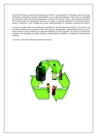 intervención humana en apenas la alimentación en la fase 1ª de tratamiento. El transporte entre los diversos
elementos es realizado por bandas transportadoras y por sin fines de transporte. Toda la línea es comandada
por un potente cuadro electrónico programado en función del material a tratar y del resultado pretendido.
En la línea pueden ser introducidos detectores de metales con parada automática del elemento donde se
realiza la detección o por overband que retiran automáticamente los elementos metálicos del circuito.

El mismo principio puede ser utilizado para actividades de reciclaje de envases metálicos. En este caso los
trituradores utilizados son trituradores lentos de dos rotores, desgarradores o destrozadores lentos con más o
menos dientes de corte conforma a la dimensión admitida en la fase siguiente. En esta línea las bandas de
transporte son sustituidas por bandas metálicas, transportadoras de tablillas o simplemente transportadoras
metálicas.

El lavado es efectuado utilizando trommeles de lavado.
 