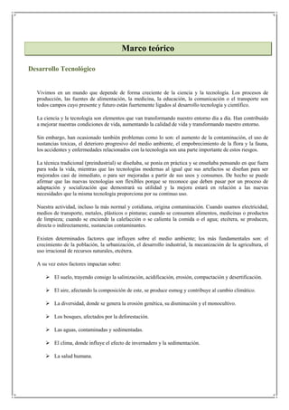 Marco teórico

Desarrollo Tecnológico


  Vivimos en un mundo que depende de forma creciente de la ciencia y la tecnología. Los procesos de
  producción, las fuentes de alimentación, la medicina, la educación, la comunicación o el transporte son
  todos campos cuyo presente y futuro están fuertemente ligados al desarrollo tecnología y científico.

  La ciencia y la tecnología son elementos que van transformando nuestro entorno día a día. Han contribuido
  a mejorar nuestras condiciones de vida, aumentando la calidad de vida y transformando nuestro entorno.

  Sin embargo, han ocasionado también problemas como lo son: el aumento de la contaminación, el uso de
  sustancias toxicas, el deterioro progresivo del medio ambiente, el empobrecimiento de la flora y la fauna,
  los accidentes y enfermedades relacionados con la tecnología son una parte importante de estos riesgos.

  La técnica tradicional (preindustrial) se diseñaba, se ponía en práctica y se enseñaba pensando en que fuera
  para toda la vida, mientras que las tecnologías modernas al igual que sus artefactos se diseñan para ser
  mejorados casi de inmediato, o para ser mejoradas a partir de sus usos y consumos. De hecho se puede
  afirmar que las nuevas tecnologías son flexibles porque se reconoce que deben pasar por un proceso de
  adaptación y socialización que demostrará su utilidad y la mejora estará en relación a las nuevas
  necesidades que la misma tecnología proporciona por su continuo uso.

  Nuestra actividad, incluso la más normal y cotidiana, origina contaminación. Cuando usamos electricidad,
  medios de transporte, metales, plásticos o pinturas; cuando se consumen alimentos, medicinas o productos
  de limpieza; cuando se enciende la calefacción o se calienta la comida o el agua; etcétera, se producen,
  directa o indirectamente, sustancias contaminantes.

  Existen determinados factores que influyen sobre el medio ambiente; los más fundamentales son: el
  crecimiento de la población, la urbanización, el desarrollo industrial, la mecanización de la agricultura, el
  uso irracional de recursos naturales, etcétera.

  A su vez estos factores impactan sobre:

       El suelo, trayendo consigo la salinización, acidificación, erosión, compactación y desertificación.

       El aire, afectando la composición de este, se produce esmog y contribuye al cambio climático.

       La diversidad, donde se genera la erosión genética, su disminución y el monocultivo.

       Los bosques, afectados por la deforestación.

       Las aguas, contaminadas y sedimentadas.

       El clima, donde influye el efecto de invernadero y la sedimentación.

       La salud humana.
 