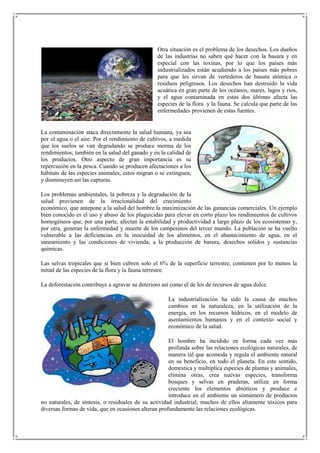 Otra situación es el problema de los desechos. Los dueños
                                                 de las industrias no saben qué hacer con la basura y en
                                                 especial con las toxinas, por lo que los países más
                                                 industrializados están acudiendo a los países más pobres
                                                 para que les sirvan de vertederos de basura atómica o
                                                 residuos peligrosos. Los desechos han destruido la vida
                                                 acuática en gran parte de los océanos, mares, lagos y ríos,
                                                 y el agua contaminada en estas dos últimas afecta las
                                                 especies de la flora y la fauna. Se calcula que parte de las
                                                 enfermedades provienen de estas fuentes.


La contaminación ataca directamente la salud humana, ya sea
por el agua o el aire. Por el rendimiento de cultivos, a medida
que los suelos se van degradando se produce merma de los
rendimientos; también en la salud del ganado y en la calidad de
los productos. Otro aspecto de gran importancia es su
repercusión en la pesca. Cuando se producen afectaciones a los
hábitats de las especies animales, estos migran o se extinguen,
y disminuyen así las capturas.

Los problemas ambientales, la pobreza y la degradación de la
salud provienen de la irracionalidad del crecimiento
económico, que antepone a la salud del hombre la maximización de las ganancias comerciales. Un ejemplo
bien conocido es el uso y abuso de los plaguicidas para elevar en corto plazo los rendimientos de cultivos
homogéneos que, por una parte, afectan la estabilidad y productividad a largo plazo de los ecosistemas y,
por otra, generan la enfermedad y muerte de los campesinos del tercer mundo. La población se ha vuelto
vulnerable a las deficiencias en la inocuidad de los alimentos, en el abastecimiento de agua, en el
saneamiento y las condiciones de vivienda; a la producción de basura, desechos sólidos y sustancias
químicas.

Las selvas tropicales que si bien cubren solo el 6% de la superficie terrestre, contienen por lo menos la
mitad de las especies de la flora y la fauna terrestre.

La deforestación contribuye a agravar su deterioro así como el de los de recursos de agua dulce.

                                                     La industrialización ha sido la causa de muchos
                                                     cambios en la naturaleza, en la utilización de la
                                                     energía, en los recursos hídricos, en el modelo de
                                                     asentamientos humanos y en el contexto social y
                                                     económico de la salud.

                                                      El hombre ha incidido en forma cada vez más
                                                      profunda sobre las relaciones ecológicas naturales, de
                                                      manera tal que acomoda y regula el ambiente natural
                                                      en su beneficio, en todo el planeta. En este sentido,
                                                      domestica y multiplica especies de plantas y animales,
                                                      elimina otras, crea nuevas especies, transforma
                                                      bosques y selvas en praderas, utiliza en forma
                                                      creciente los elementos abióticos y produce e
                                                      introduce en el ambiente un sinnúmero de productos
no naturales, de síntesis, o residuales de su actividad industrial; muchos de ellos altamente tóxicos para
diversas formas de vida, que en ocasiones alteran profundamente las relaciones ecológicas.
 
