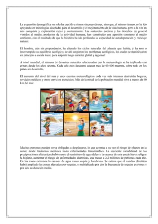 La expansión demográfica no solo ha crecido a ritmos sin precedentes, sino que, al mismo tiempo, se ha ido
apoyando en tecnologías diseñadas para el desarrollo y el mejoramiento de la vida humana, pero a la vez en
una conquista y explotación rapaz y contaminante. Las sustancias nocivas y los desechos en general
vertidos al medio, productos de la actividad humana, han constituido una agresión constante al medio
ambiente, con el resultado de que la biosfera ha ido perdiendo su capacidad de autodepuración y reciclaje
natural.

El hombre, aún sin proponérselo, ha alterado los ciclos naturales del planeta que habita, y ha roto o
interrumpido su equilibrio ecológico; de ahí surgieron los problemas ecológicos, los cuales se manifestaron
en principio a escala local, para adquirir luego carácter global y regional.

A nivel mundial, el número de desastres naturales relacionados con la meteorología se ha triplicado con
creces desde los años sesenta. Cada año esos desastres causan más de 60 000 muertes, sobre todo en los
países en desarrollo.

El aumento del nivel del mar y unos eventos meteorológicos cada vez más intensos destruirán hogares,
servicios médicos y otros servicios esenciales. Más de la mitad de la población mundial vive a menos de 60
km del mar.




Muchas personas pueden verse obligadas a desplazarse, lo que acentúa a su vez el riesgo de efectos en la
salud, desde trastornos mentales hasta enfermedades transmisibles. La creciente variabilidad de las
precipitaciones afectará probablemente el suministro de agua dulce y la escasez de esta puede hacer peligrar
la higiene, aumentar el riesgo de enfermedades diarreicas, que matan a 2,2 millones de personas cada año.
En los casos extremos la escasez de agua causa sequía y hambruna. Se estima que el cambio climático
habrá ampliado las zonas afectadas por sequías, y multiplicado por dos la frecuencia de sequías extremas y
por seis su duración media.
 