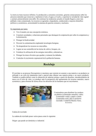 La tierra no tiene recursos infinitos. La producción y consumos crecientes, generan consecuencias sobre los
procesos naturales que renuevan y mantienen el aire, el agua y el suelo, y soportan la variedad de vida vegetal
y animal, potencialmente renovable. De continuar las tendencias actuales el mundo llegará a estar más
poblado y más contaminado, los recursos se agotarán y degradarán, conduciendo a mayores disturbios
políticos y económicos, acrecentando la amenaza de guerras comunes y nucleares.


Es importante por tanto:
     Ver el mundo con una concepción sistémica.
     Construir sociedades y relaciones personales que destaquen la cooperación por sobre la competencia y
      la dominación.
     Proteger la biodiversidad.
     Prevenir la contaminación empleando tecnologías benignas.
     No desperdiciar los recursos no renovables.
     Lograr un uso sostenible de las tierras de cultivo, bosques, etc.
     Fortalecer la utilización de las energías renovables y alternativas.
     Proteger las áreas silvestres que quedan y restaurar las dañadas.
     Controlar el crecimiento exponencial de la población humana.


                                              Reciclaje

  El reciclaje es un proceso fisicoquímico o mecánico que consiste en someter a una materia o un producto ya
  utilizado a un ciclo de tratamiento total o parcial para obtener una materia prima o un nuevo producto.
  También se podría definir como la obtención de materias primas a partir de desechos, introduciéndolos de
  nuevo en el ciclo de vida y se produce ante la perspectiva del agotamiento de recursos naturales, macro
  económico y para eliminar de forma eficaz los desechos de los humanos que no necesitamos.




                                                              Contenedores para distribuir los residuos
                                                              en plástico (contenedor amarillo), vidrio
                                                                (contenedor verde) y papel o cartón
                                                                (contenedor azul), para su posterior
                                                                reciclado. Ciudad de Buenos Aires,
                                                                             Argentina.




  Cadena de reciclado

  La cadena de reciclado posee varios pasos como lo siguiente:

  Origen: que puede ser doméstico o industrial.
 