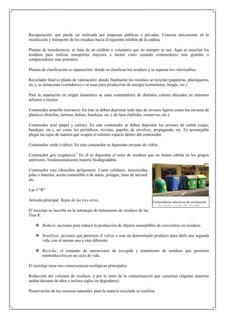 Recuperación: que puede ser realizada por empresas públicas o privadas. Consiste únicamente en la
recolección y transporte de los residuos hacia el siguiente eslabón de la cadena.

Plantas de transferencia: se trata de un eslabón o voluntario que no siempre se usa. Aquí se mezclan los
residuos para realizar transportes mayores a menor costo (usando contenedores más grandes o
compactadores más potentes).

Plantas de clasificación (o separación): donde se clasifican los residuos y se separan los valorizables.

Reciclador final (o planta de valoración): donde finalmente los residuos se reciclan (papeleras, plastiqueros,
etc.), se almacenan (vertederos) o se usan para producción de energía (cementeras, biogás, etc.)

Para la separación en origen doméstico se usan contenedores de distintos colores ubicados en entornos
urbanos o rurales:

Contenedor amarillo (envases): En éste se deben depositar todo tipo de envases ligeros como los envases de
plásticos (botellas, tarrinas, bolsas, bandejas, etc.), de latas (bebidas, conservas, etc.)

Contenedor azul (papel y cartón): En este contenedor se deben depositar los envases de cartón (cajas,
bandejas, etc.), así como los periódicos, revistas, papeles de envolver, propaganda, etc. Es aconsejable
plegar las cajas de manera que ocupen el mínimo espacio dentro del contenedor.

Contenedor verde (vidrio): En este contenedor se depositan envases de vidrio.

Contenedor gris (orgánico):1 En él se depositan el resto de residuos que no tienen cabida en los grupos
anteriores, fundamentalmente materia biodegradable.

Contenedor rojo (desechos peligrosos): Como celulares, insecticidas,
pilas o baterías, aceite comestible o de autos, jeringas, latas de aerosol,
etc.

Las 3 "R"

Artículo principal: Regla de las tres erres.                                  Contenedores selectivos de recolección
                                                                                 de residuos en Sevilla, España.
El reciclaje se inscribe en la estrategia de tratamiento de residuos de las
Tres R.

     Reducir, acciones para reducir la producción de objetos susceptibles de convertirse en residuos.

     Reutilizar, acciones que permiten el volver a usar un determinado producto para darle una segunda
      vida, con el mismo uso u otro diferente.

     Reciclar, el conjunto de operaciones de recogida y tratamiento de residuos que permiten
      reintroducirlos en un ciclo de vida.

El reciclaje tiene tres consecuencias ecológicas principales:

Reducción del volumen de residuos, y por lo tanto de la contaminación que causarían (algunas materias
tardan decenas de años e incluso siglos en degradarse).

Preservación de los recursos naturales, pues la materia reciclada se reutiliza.
 
