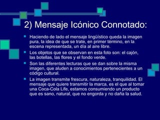 2) Mensaje Icónico Connotado:
 Haciendo de lado el mensaje lingüístico queda la imagen
pura, la idea de que se trate, en primer término, en la
escena representada, un día al aire libre.
 Los objetos que se observan en esta foto son: el cajón,
las botellas, las flores y el fondo verde.
 Son las diferentes lecturas que se dan sobre la misma
imagen, que aluden a conocimientos pertenecientes a un
código cultural.
 La imagen transmite frescura, naturaleza, tranquilidad. El
mensaje que quiere transmitir la marca, es el que al tomar
una Coca-Cola Life, estamos consumiendo un producto
que es sano, natural, que no engorda y no daña la salud.
 
