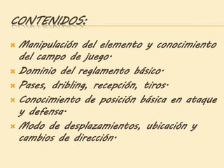CONTENIDOS:
 Manipulación del elemento y conocimiento
del campo de juego.
 Dominio del reglamento básico.
 Pases, dribling, recepción, tiros.
 Conocimiento de posición básica en ataque
y defensa.
 Modo de desplazamientos, ubicación y
cambios de dirección.
 