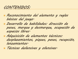 CONTENIDOS:
 Reconocimiento del elemento y reglas
básicas del juego.
 Desarrollo de habilidades: dirección de
pases, marque y desmarque, ocupación de
espacios libres.
 Adquisición de elementos técnicos:
desplazamientos, piques, pases, recepción,
lanzamientos.
 Técnicas defensivas y ofensivas.
 
