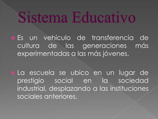 Sistema EducativoEs un vehículo de transferencia de cultura de las generaciones más experimentadas a las más jóvenes. La escuela se ubico en un lugar de prestigio social en la sociedad industrial, desplazando a las instituciones sociales anteriores.