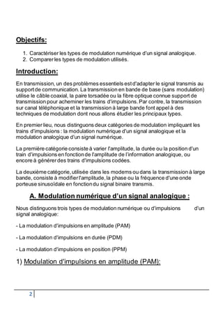 Objectifs: 
1. Caractériser les types de modulation numérique d'un signal analogique. 
2. Comparer les types de modulation utilisés. 
Introduction: 
En transmission, un des problèmes essentiels est d'adapter le signal transmis au 
support de communication. La transmission en bande de base (sans modulation) 
utilise le câble coaxial, la paire torsadée ou la fibre optique connue support de 
transmission pour acheminer les trains d'impulsions. Par contre, la transmission 
sur canal téléphonique et la transmission à large bande font appel à des 
techniques de modulation dont nous allons étudier les principaux types. 
En premier lieu, nous distinguons deux catégories de modulation impliquant les 
trains d'impulsions : la modulation numérique d'un signal analogique et la 
modulation analogique d'un signal numérique. 
La première catégorie consiste à varier l'amplitude, la durée ou la position d'un 
train d'impulsions en fonction de l'amplitude de l’information analogique, ou 
encore à générer des trains d'impulsions codées. 
La deuxième catégorie, utilisée dans les modems ou dans la transmission à large 
bande, consiste à modifier l'amplitude, la phase ou la fréquence d'une onde 
porteuse sinusoïdale en fonction du signal binaire transmis. 
A. Modulation numérique d’un signal analogique : 
Nous distinguons trois types de modulation numérique ou d'impulsions d'un 
signal analogique: 
- La modulation d'impulsions en amplitude (PAM) 
- La modulation d'impulsions en durée (PDM) 
- La modulation d'impulsions en position (PPM) 
1) Modulation d'impulsions en amplitude (PAM): 
2 
 