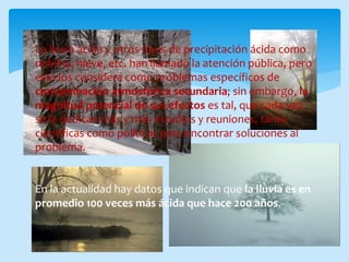 La lluvia ácida y otros tipos de precipitación ácida como
neblina, nieve, etc. han llamado la atención pública, pero
esta los considera como problemas específicos de
contaminación atmosférica secundaria; sin embargo, la
magnitud potencial de sus efectos es tal, que cada vez
se le dedican más y más estudios y reuniones, tanto
científicas como políticas para encontrar soluciones al
problema.
En la actualidad hay datos que indican que la lluvia es en
promedio 100 veces más ácida que hace 200 años.
 