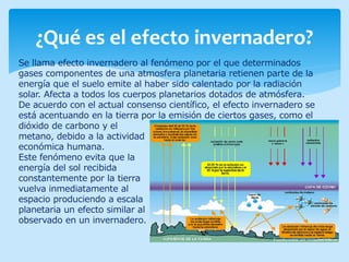 ¿Qué es el efecto invernadero?
Se llama efecto invernadero al fenómeno por el que determinados
gases componentes de una atmosfera planetaria retienen parte de la
energía que el suelo emite al haber sido calentado por la radiación
solar. Afecta a todos los cuerpos planetarios dotados de atmósfera.
De acuerdo con el actual consenso científico, el efecto invernadero se
está acentuando en la tierra por la emisión de ciertos gases, como el
dióxido de carbono y el
metano, debido a la actividad
económica humana.
Este fenómeno evita que la
energía del sol recibida
constantemente por la tierra
vuelva inmediatamente al
espacio produciendo a escala
planetaria un efecto similar al
observado en un invernadero.
 