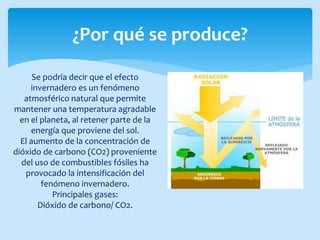¿Por qué se produce?
Se podría decir que el efecto
invernadero es un fenómeno
atmosférico natural que permite
mantener una temperatura agradable
en el planeta, al retener parte de la
energía que proviene del sol.
El aumento de la concentración de
dióxido de carbono (CO2) proveniente
del uso de combustibles fósiles ha
provocado la intensificación del
fenómeno invernadero.
Principales gases:
Dióxido de carbono/ CO2.
 