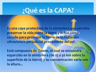 ¿Qué es la CAPA?
Es una capa protectora de la atmósfera que permite
preservar la vida sobre la tierra y actúa como
escudo para proteger la tierra de la radiación
ultravioleta perjudicial proveniente del sol.
Está compuesta de Ozono, el cual se encuentra
esparcido en la atmósfera (de 15 a 50 km sobre la
superficie de la tierra) y su concentración varía con
la altura...
 