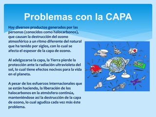 Problemas con la CAPA
Hay diversos productos generados por las
personas (conocidos como halocarbonos),
que causan la destrucción del ozono
atmosférico a un ritmo diferente del natural
que ha tenido por siglos, con lo cual se
afecta el espesor de la capa de ozono.
Al adelgazarse la capa, la Tierra pierde la
protección ante la radiación ultravioleta del
sol, lo cual tiene efectos nocivos para la vida
en el planeta.
A pesar de los esfuerzos internacionales que
se están haciendo, la liberación de los
halocarbonos en la atmósfera continúa,
manteniéndose así la destrucción de la capa
de ozono, lo cual agudiza cada vez más éste
problema.
 