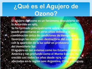 ¿Qué es el Agujero de
Ozono?
El agujero de ozono es un fenómeno descubierto en
la Antártida en 1985.
Se ha formado principalmente sobre la Antártida y
puede presentarse en otros sitios debido a la
combinación única de condiciones de tiempo que
favorecen las reacciones destructivas del ozono junto
con la aparición de la luz solar en primavera
del Hemisferio Sur.
El agujero es tan extenso como los Estados Unidos de
América y tan profundo como el Monte Everest. Ha
crecido casi todos los años desde 1979. Los países más
afectados en la región son: Argentina, Chile, y Uruguay.
 