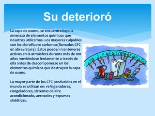Su deterioró
La capa de ozono, se encuentra bajo la
amenaza de elementos químicos que
nosotros utilizamos. Los mayores culpables
son los clorofluoro carbonos(llamados CFC
en abreviatura). Éstos pueden mantenerse
activos en la atmósfera durante más de 100
años moviéndose lentamente a través de
ella antes de descomponerse en los
elementos químicos que destruyen la capa
de ozono.
La mayor parte de los CFC producidos en el
mundo se utilizan en: refrigeradores,
congeladores, sistemas de aire
acondicionado, aerosoles y espumas
sintéticas.
 