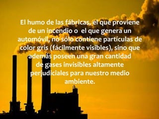 El humo de las fábricas, el que proviene
de un incendio o el que genera un
automóvil, no sólo contiene partículas de
color gris (fácilmente visibles), sino que
además poseen una gran cantidad
de gases invisibles altamente
perjudiciales para nuestro medio
ambiente.
 