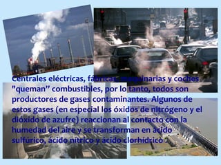 Centrales eléctricas, fábricas, maquinarias y coches
"queman” combustibles, por lo tanto, todos son
productores de gases contaminantes. Algunos de
estos gases (en especial los óxidos de nitrógeno y el
dióxido de azufre) reaccionan al contacto con la
humedad del aire y se transforman en ácido
sulfúrico, ácido nítrico y ácido clorhídrico .
 
