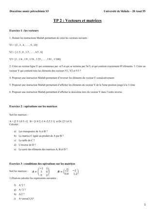 Université de Skikda – 20 Aout 55

Deuxième année pétrochimie S3

TP 2 : Vecteurs et matrices
Exercice 1 : les vecteurs
1. Donner les instructions Matlab permettant de créer les vecteurs suivants :
V1 = [2 , 3 , 4 , … , 9 , 10]
V2 = [-1.5 , 0 , 1.5 , … , 4.5 , 6]
V3= [1 , 1/4 , 1/9 , 1/16 , 1/25 , … , 1/81 , 1/100]
2. Créer un vecteur ligne U qui commence par -π/3 et qui se termine par 5π/3, et qui contient exactement 05 éléments. 3. Créer un
vecteur V qui contient tous les éléments des vecteurs V1, V2 et V3 ?
4. Proposer une instruction Matlab permettant d’inverser les éléments du vecteur U consécutivement.
5. Proposer une instruction Matlab permettant d’afficher les éléments du vecteur V de la 5eme position jusqu’à la 11éme
6. Proposer une instruction Matlab permettant d’afficher le deuxième tiers du vecteur V dans l’ordre inverse.

Exercice 2 : opérations sur les matrices
Soit les matrices :
A = [2 5 1;0 3 -1] B = [1 0 2;-1 4 -2;5 2 1] et D= [2 1;4 3]
Calculer :
a)

Les transposées de A et B ?

b) La matrice C égale au produit de A par B ?
c)

La taille de C ?

d) L'inverse de D ?
e)

Le carré des éléments des matrices A, B et D ?

Exercice 3 : conditions des opérations sur les matrices
Soit les matrices :
1) Peut-on calculez les expressions suivantes :
f)

A^2 ?

g) A.^2 ?
h) A/2 ?
i)

A+zeros(3,3)?

1

 