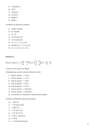 j)

A.*ones(3,2) ?

k) A*B ?
l)

A*eye(2) ?

m) A*eye(3) ?
n) Diag(A) ?
o) Det(A) ?
2) Calculez les expressions suivantes :
a)

ceil(B) - floor(B)

b) B = floor(B)
c)

[A , A]’

d) A.*(2*ones(3,2))
e)

A+(2+zeros(3,2))

f)

A == [-1 , 1 ; 2, 4 ; 0, 5]

g) isequal(A, [-1 , 1 ; 2, 4 ; 0, 5])
h) [1 , 2 ; 5 , 6] > [2 , 1 ; 4 ,7]

Exercice 4 :

Soit les 3 matrices : A =

,B=

⁡et C =

1) Créer ces trois matrices en Matlab.
2) Répondez par oui ou non, ensuite effectuez le calcul :
i)

Peut-on calculer : >> A+B ?

j)

Peut-on calculer : >> A+C ?

k) Peut-on calculer : >> A*B ?
l)

Peut-on calculer : >> B*C ?

m) Peut-on calculer : >> B.*C ?
n) Peut-on calculer : >> B*eye(2) ?
o) Peut-on calculer : >> B*eye(3) ?
p) Les matrices (3+zeros(4)) et (3*ones(4)) sont les mêmes
3) Donnez le résultat des expressions suivantes :
q) >> B(1:2,1)
r)

>> [2*ones(3,3),B]

s)

>> B([1,3], :)

t)

>> B==[C ;[1 1]]

u) >> B~=[C ;[1,1]]
v) >> D=[C ; ones(1,2)]
w) >> B.*D
x) >> 2*ones(3,2)-B*eye(2)

2

 