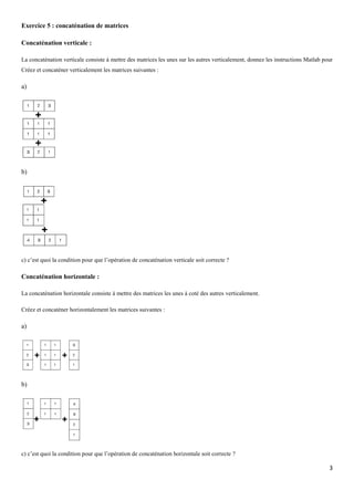 Exercice 5 : concaténation de matrices
Concaténation verticale :
La concaténation verticale consiste à mettre des matrices les unes sur les autres verticalement, donnez les instructions Matlab pour
Créez et concaténer verticalement les matrices suivantes :

a)

b)

c) c’est quoi la condition pour que l’opération de concaténation verticale soit correcte ?

Concaténation horizontale :
La concaténation horizontale consiste à mettre des matrices les unes à coté des autres verticalement.
Créez et concaténer horizontalement les matrices suivantes :

a)

b)

c) c’est quoi la condition pour que l’opération de concaténation horizontale soit correcte ?

3

 