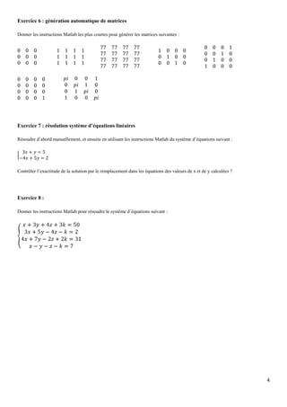 Exercice 6 : génération automatique de matrices
Donner les instructions Matlab les plus courtes pour générer les matrices suivantes :

Exercice 7 : résolution système d’équations linéaires
Résoudre d’abord manuellement, et ensuite en utilisant les instructions Matlab du système d’équations suivant :

Contrôler l’exactitude de la solution par le remplacement dans les équations des valeurs de x et de y calculées ?

Exercice 8 :
Donner les instructions Matlab pour résoudre le système d’équations suivant :

4

 
