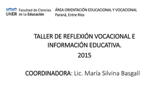 TALLER DE REFLEXIÓN VOCACIONAL E
INFORMACIÓN EDUCATIVA.
2015
COORDINADORA: Lic. María Silvina Basgall
ÁREA ORIENTACIÓN EDUCACIONAL Y VOCACIONAL
Paraná, Entre Ríos
 