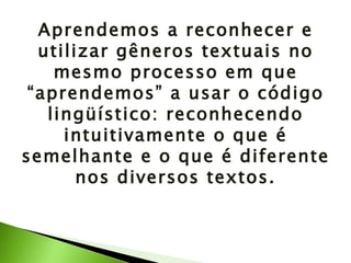 Aprendemos a reconhecer e utilizar gêneros textuais no mesmo processo em que “aprendemos” a usar o código lingüístico: reconhecendo intuitivamente o que é semelhante e o que é diferente nos diversos textos. 