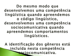 Do mesmo modo que desenvolvemos uma competência lingüística quando apreendemos o código lingüístico, desenvolvemos uma competência sociocomunicativa quando apreendemos comportamentos lingüísticos.  A identificação dos gêneros está incluída nesta competência sociocomunicativa. 
