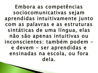 Embora as competências sociocomunicativas sejam aprendidas intuitivamente junto com as palavras e as estruturas sintáticas de uma língua, elas não são apenas intuitivas ou inconscientes: também podem – e devem – ser aprendidas e ensinadas na escola, ou fora dela. 
