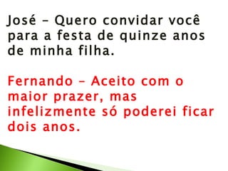 José – Quero convidar você para a festa de quinze anos de minha filha. Fernando – Aceito com o maior prazer, mas infelizmente só poderei ficar dois anos. 