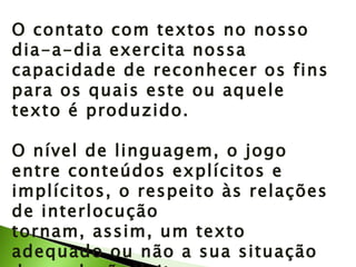 O contato com textos no nosso dia-a-dia exercita nossa capacidade de reconhecer os fins para os quais este ou aquele texto é produzido. O nível de linguagem, o jogo entre conteúdos explícitos e implícitos, o respeito às relações de interlocução tornam, assim, um texto adequado ou não a sua situação de produção/leitura. 