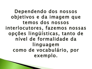 Dependendo dos nossos objetivos e da imagem que temos dos nossos interlocutores, fazemos nossas opções lingüísticas, tanto de nível de formalidade da linguagem como de vocabulário, por exemplo. 