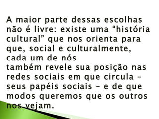 A maior parte dessas escolhas não é livre: existe uma “história cultural” que nos orienta para que, social e culturalmente, cada um de nós também revele sua posição nas redes sociais em que circula – seus papéis sociais – e de que modos queremos que os outros nos vejam. 
