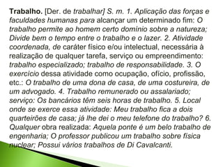Trabalho.  [Der. de  trabalhar] S. m. 1. Aplicação das forças e faculdades humanas para  alcançar um determinado fim:  O trabalho permite ao homem certo domínio sobre a natureza; Divide bem o tempo entre o trabalho e o lazer. 2. Atividade coordenada, de  caráter físico e/ou intelectual, necessária à realização de qualquer tarefa, serviço ou empreendimento:  trabalho especializado; trabalho de responsabilidade. 3. O exercício  dessa atividade como ocupação, ofício, profissão, etc.:  O trabalho de uma dona de casa, de uma costureira, de um advogado. 4. Trabalho remunerado ou assalariado; serviço: Os bancários têm seis horas de trabalho. 5. Local onde se exerce essa atividade: Meu trabalho fica a dois quarteirões de casa; já lhe dei o meu telefone do trabalho? 6. Qualquer  obra realizada:  Aquela ponte é um belo trabalho de engenharia; O professor publicou um trabalho sobre física nuclear; Possui vários trabalhos de Di Cavalcanti. 
