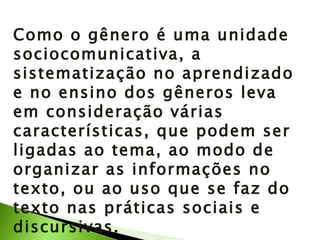 Como o gênero é uma unidade sociocomunicativa, a sistematização no aprendizado e no ensino dos gêneros leva em consideração várias características, que podem ser ligadas ao tema, ao modo de organizar as informações no texto, ou ao uso que se faz do texto nas práticas sociais e discursivas. 