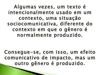 Algumas vezes, um texto é intencionalmente usado em um contexto, uma situação sociocomunicativa, diferente do contexto em que o gênero é normalmente produzido. Consegue-se, com isso, um efeito comunicativo de impacto, mas um outro gênero é produzido. 