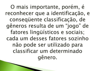 O mais importante, porém, é reconhecer que a identificação, e conseqüente classificação, de gêneros resulta de um “jogo” de fatores lingüísticos e sociais; cada um desses fatores sozinho não pode ser utilizado para classificar um determinado gênero. 
