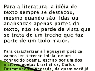 Para a literatura, a idéia de texto sempre se destacou, mesmo quando são lidas ou analisadas apenas partes do texto, não se perde de vista que se trata de um trecho que faz parte de um todo maior. Para caracterizar a linguagem poética, vamos ler o trecho inicial de um conhecido poema, escrito por um dos maiores poetas brasileiros, Carlos Drummond de Andrade, de quem você já leu a biografia na Unidade 9, seção 1. 