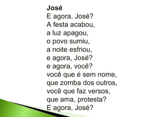 José E agora, José? A festa acabou, a luz apagou, o povo sumiu, a noite esfriou, e agora, José? e agora, você? você que é sem nome, que zomba dos outros, você que faz versos, que ama, protesta? E agora, José? 