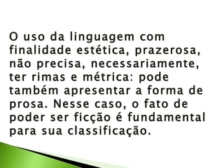 O uso da linguagem com finalidade estética, prazerosa, não precisa, necessariamente, ter rimas e métrica: pode também apresentar a forma de prosa. Nesse caso, o fato de poder ser ficção é fundamental para sua classificação. 