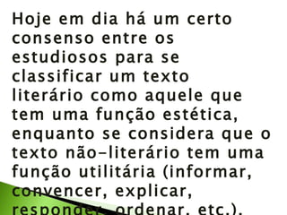 Hoje em dia há um certo consenso entre os estudiosos para se classificar um texto literário como aquele que tem uma função estética, enquanto se considera que o texto não-literário tem uma função utilitária (informar, convencer, explicar, responder, ordenar, etc.).  