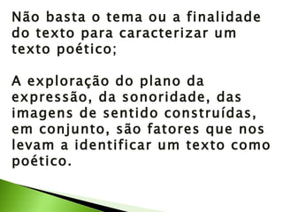 Não basta o tema ou a finalidade do texto para caracterizar um texto poético; A exploração do plano da expressão, da sonoridade, das imagens de sentido construídas, em conjunto, são fatores que nos levam a identificar um texto como poético. 