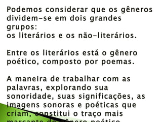 Podemos considerar que os gêneros dividem-se em dois grandes grupos:  os literários e os não-literários. Entre os literários está o gênero poético, composto por poemas. A maneira de trabalhar com as palavras, explorando sua sonoridade, suas significações, as imagens sonoras e poéticas que criam, constitui o traço mais marcante do gênero poético. 
