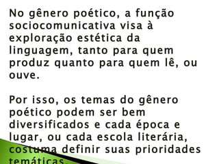 No gênero poético, a função sociocomunicativa visa à exploração estética da linguagem, tanto para quem produz quanto para quem lê, ou ouve. Por isso, os temas do gênero poético podem ser bem diversificados e cada época e lugar, ou cada escola literária, costuma definir suas prioridades temáticas. 