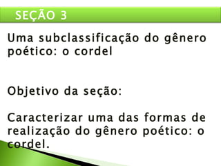 Uma subclassificação do gênero poético: o cordel Objetivo da seção: Caracterizar uma das formas de realização do gênero poético: o cordel. SEÇÃO 3 