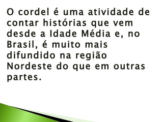 O cordel é uma atividade de contar histórias que vem desde a Idade Média e, no Brasil, é muito mais difundido na região Nordeste do que em outras partes. 
